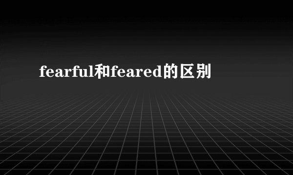 fearful和feared的区别