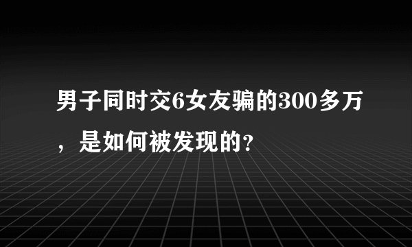 男子同时交6女友骗的300多万，是如何被发现的？