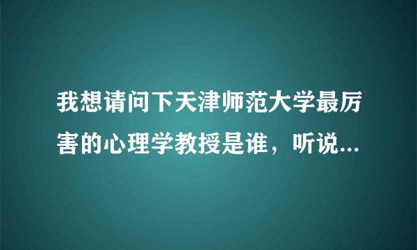 我想请问下天津师范大学最厉害的心理学教授是谁，听说是天师的最厉害的两个人之一，请问是哪位教授啊