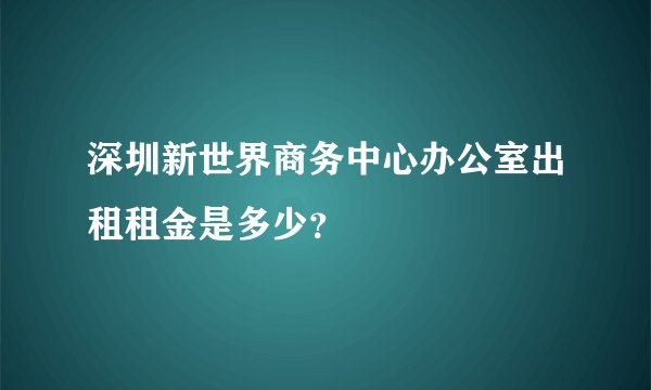 深圳新世界商务中心办公室出租租金是多少？