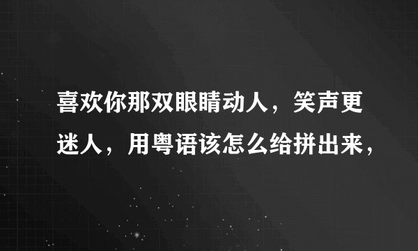 喜欢你那双眼睛动人，笑声更迷人，用粤语该怎么给拼出来，