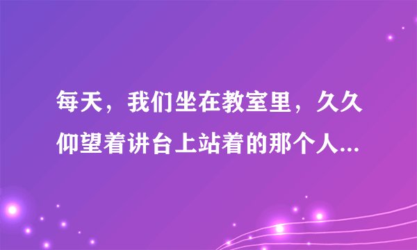 每天，我们坐在教室里，久久仰望着讲台上站着的那个人，我们的思绪总是随着他的话语走向远方。他有一个让我们永远难忘的名字——老师。请以“教师”为话题，自拟题目，写一篇片段作文，不少于300字。