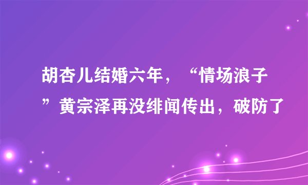 胡杏儿结婚六年，“情场浪子”黄宗泽再没绯闻传出，破防了