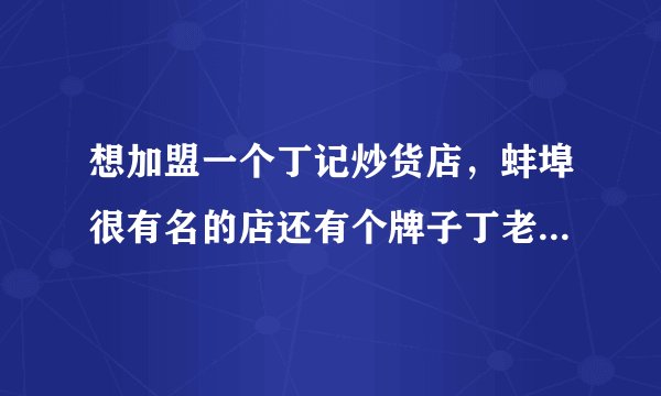 想加盟一个丁记炒货店，蚌埠很有名的店还有个牌子丁老头。哪家更正宗？不知在小县城可好卖？成预算联系方