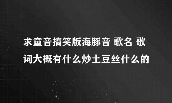 求童音搞笑版海豚音 歌名 歌词大概有什么炒土豆丝什么的