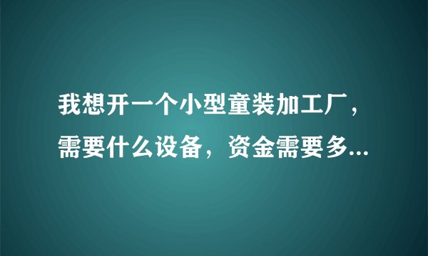 我想开一个小型童装加工厂，需要什么设备，资金需要多少，谢谢