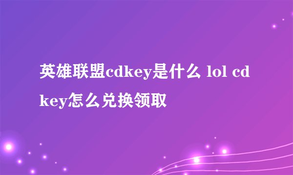 英雄联盟cdkey是什么 lol cdkey怎么兑换领取