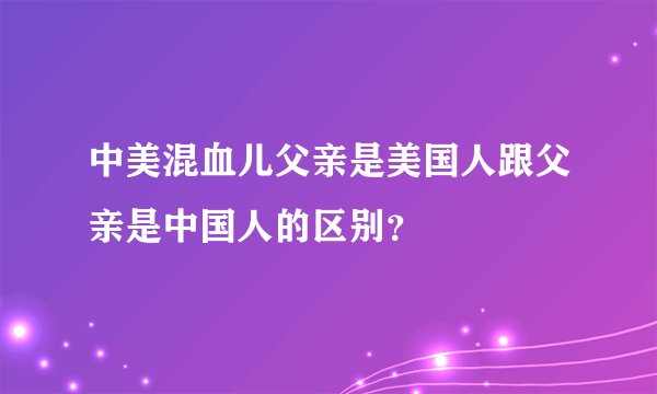 中美混血儿父亲是美国人跟父亲是中国人的区别？