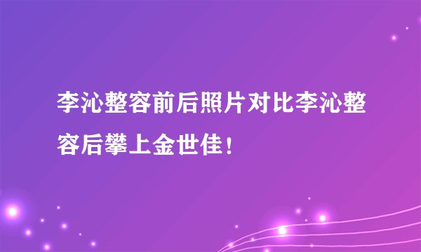 李沁整容前后照片对比李沁整容后攀上金世佳！