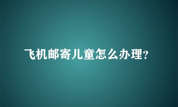 飞机邮寄儿童怎么办理？