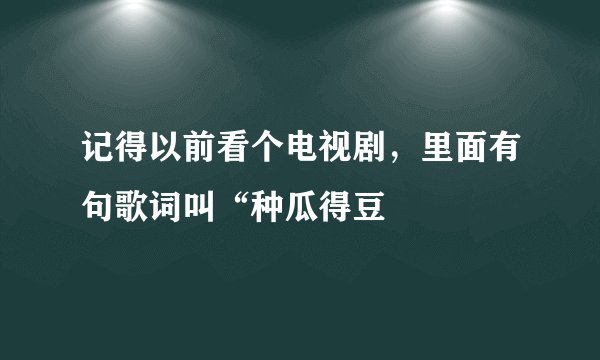 记得以前看个电视剧，里面有句歌词叫“种瓜得豆