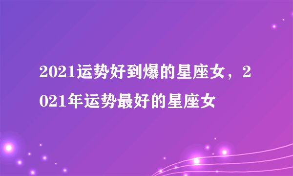 2021运势好到爆的星座女，2021年运势最好的星座女