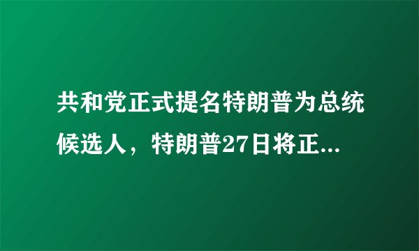 共和党正式提名特朗普为总统候选人，特朗普27日将正式接受提名