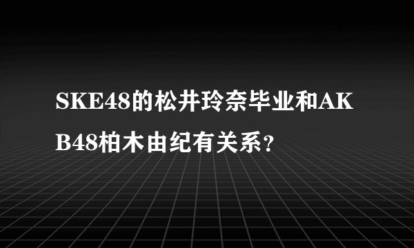 SKE48的松井玲奈毕业和AKB48柏木由纪有关系？