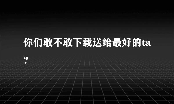 你们敢不敢下载送给最好的ta？
