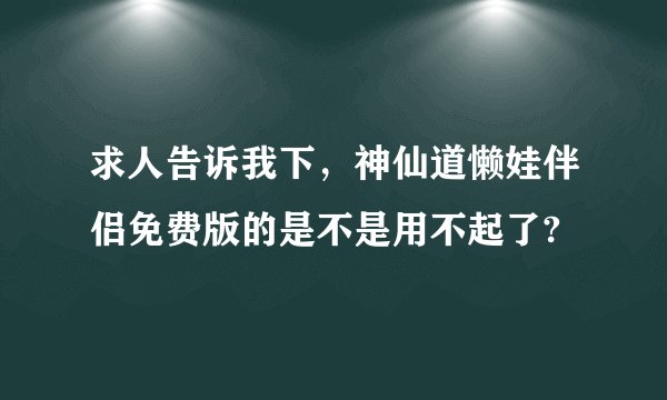 求人告诉我下，神仙道懒娃伴侣免费版的是不是用不起了?