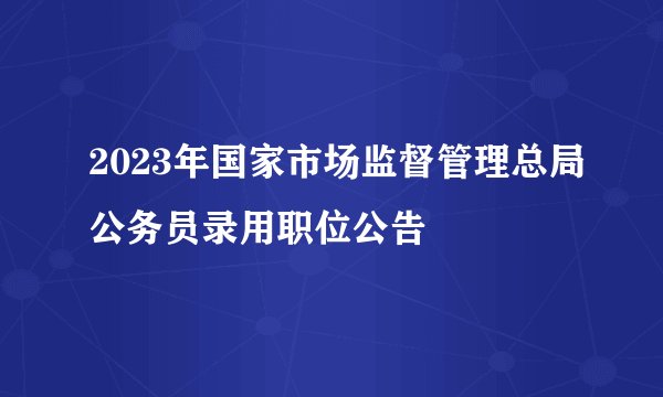 2023年国家市场监督管理总局公务员录用职位公告