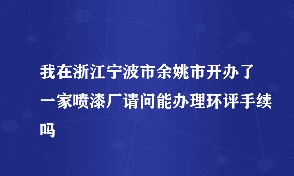 我在浙江宁波市余姚市开办了一家喷漆厂请问能办理环评手续吗