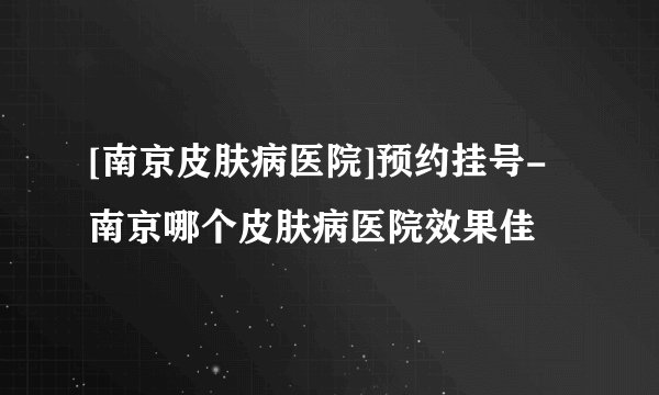 [南京皮肤病医院]预约挂号-南京哪个皮肤病医院效果佳