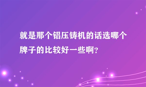 就是那个铝压铸机的话选哪个牌子的比较好一些啊？