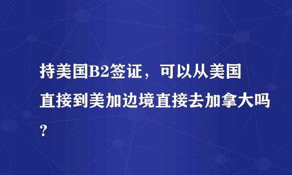 持美国B2签证，可以从美国直接到美加边境直接去加拿大吗？