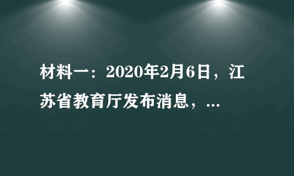 材料一：2020年2月6日，江苏省教育厅发布消息，根据疫情发展情况，省政府决定，全省各级各类学校2月底前不开学。并要求，延迟开学期间，各级教育行政部门和各级各类学校要充分发挥在线教育平台和网络媒体作用，为学生提供辅导、答疑等线上教育教学活动，做到停课不停学。