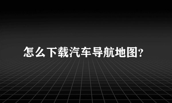 怎么下载汽车导航地图？