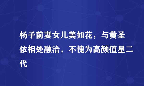 杨子前妻女儿美如花，与黄圣依相处融洽，不愧为高颜值星二代