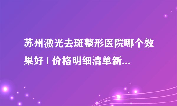 苏州激光去斑整形医院哪个效果好 | 价格明细清单新鲜出炉_激光去斑手术后没结痂怎么办？