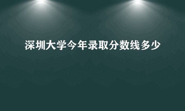 深圳大学今年录取分数线多少