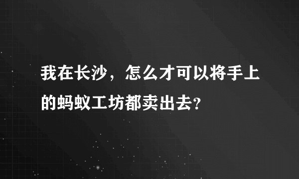 我在长沙，怎么才可以将手上的蚂蚁工坊都卖出去？