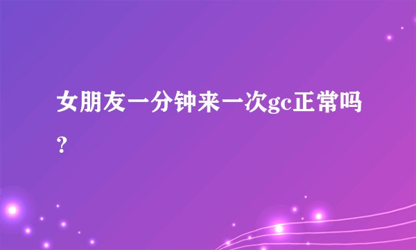 女朋友一分钟来一次gc正常吗？