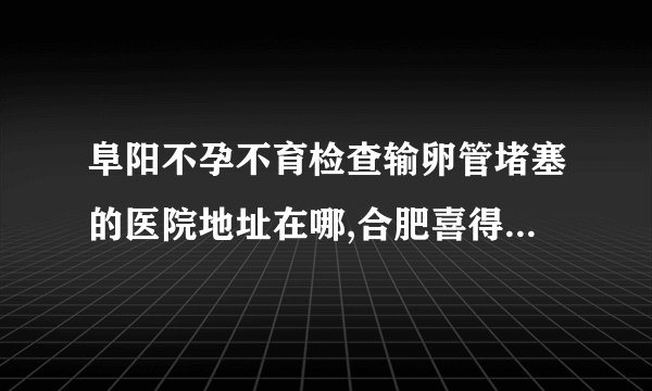 阜阳不孕不育检查输卵管堵塞的医院地址在哪,合肥喜得儿生殖健康医院