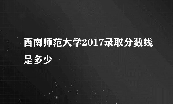 西南师范大学2017录取分数线是多少