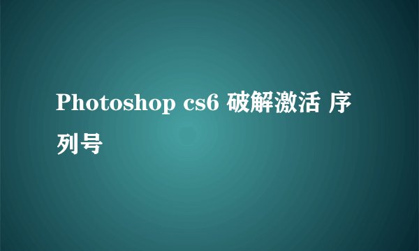 Photoshop cs6 破解激活 序列号