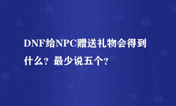 DNF给NPC赠送礼物会得到什么？最少说五个？