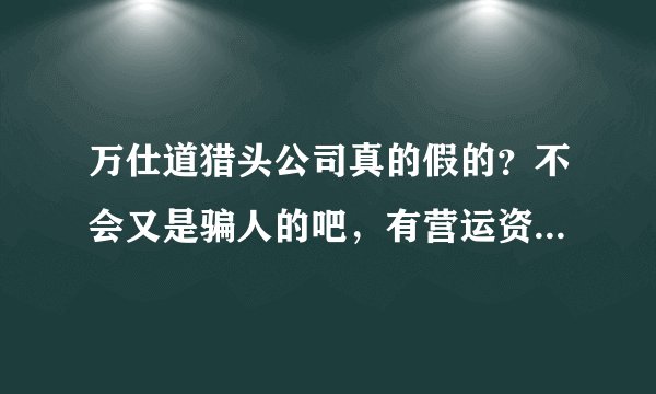 万仕道猎头公司真的假的？不会又是骗人的吧，有营运资质么，如果接到电话请大家都谨慎！