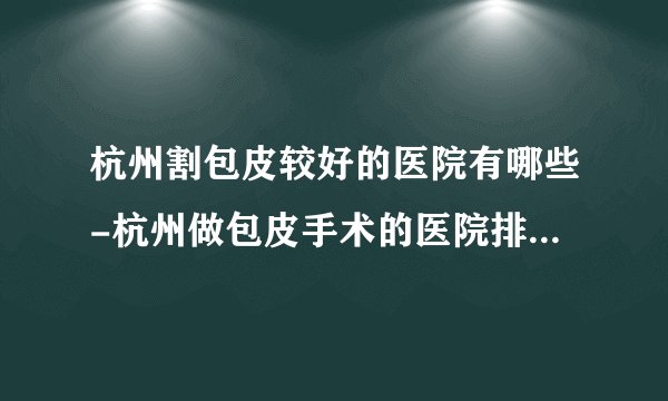 杭州割包皮较好的医院有哪些-杭州做包皮手术的医院排名榜单？
