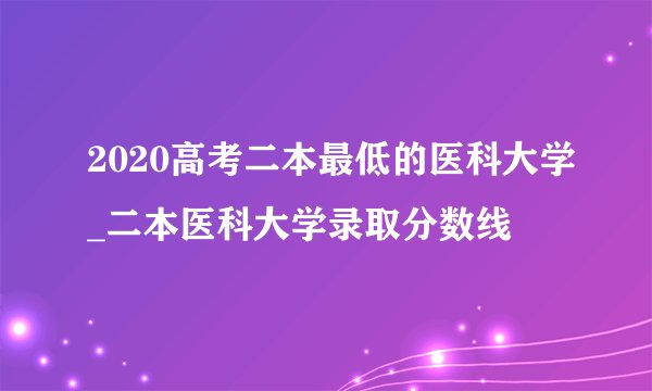 2020高考二本最低的医科大学_二本医科大学录取分数线