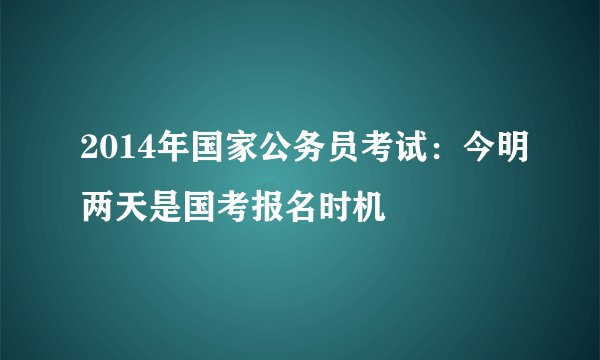 2014年国家公务员考试：今明两天是国考报名时机