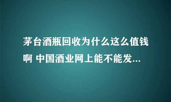 茅台酒瓶回收为什么这么值钱啊 中国酒业网上能不能发布这种信息呢？