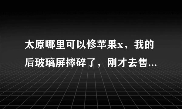 太原哪里可以修苹果x，我的后玻璃屏摔碎了，刚才去售后了，有点点贵
