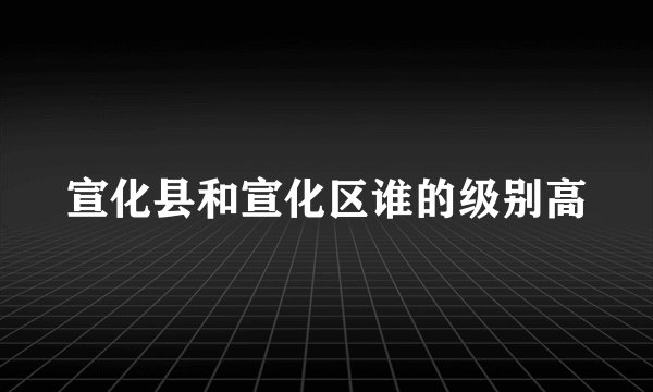 宣化县和宣化区谁的级别高