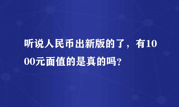 听说人民币出新版的了，有1000元面值的是真的吗？