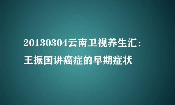 20130304云南卫视养生汇：王振国讲癌症的早期症状