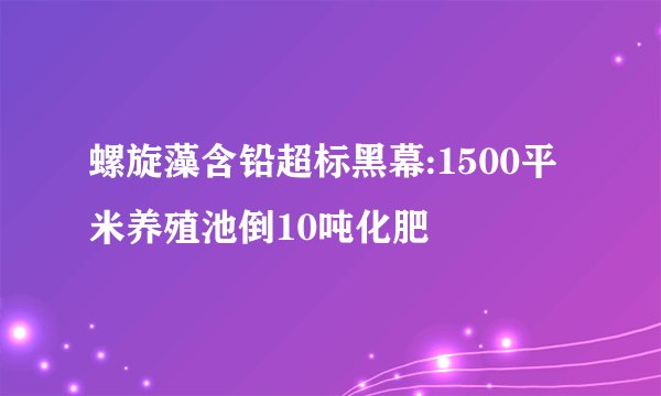 螺旋藻含铅超标黑幕:1500平米养殖池倒10吨化肥
