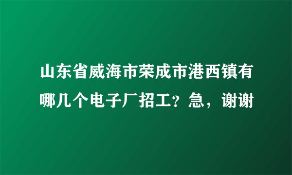 山东省威海市荣成市港西镇有哪几个电子厂招工？急，谢谢