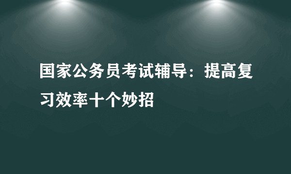 国家公务员考试辅导：提高复习效率十个妙招