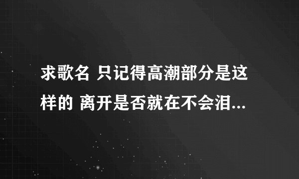 求歌名 只记得高潮部分是这样的 离开是否就在不会泪流我们回不了头 万分感谢