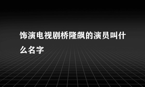 饰演电视剧桥隆飙的演员叫什么名字